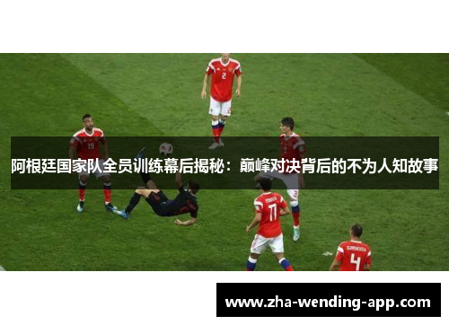 阿根廷国家队全员训练幕后揭秘：巅峰对决背后的不为人知故事