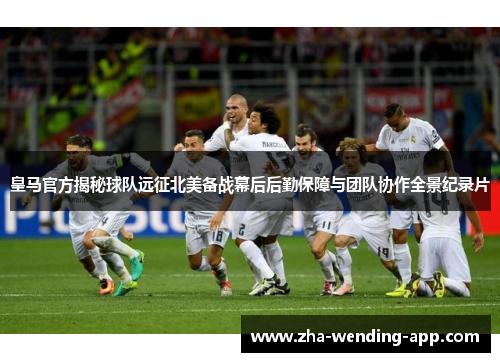 皇马官方揭秘球队远征北美备战幕后后勤保障与团队协作全景纪录片